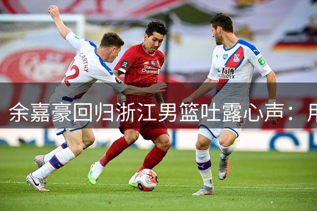 余嘉豪回归浙江男篮吐露心声：用赛场表现回馈母队栽培