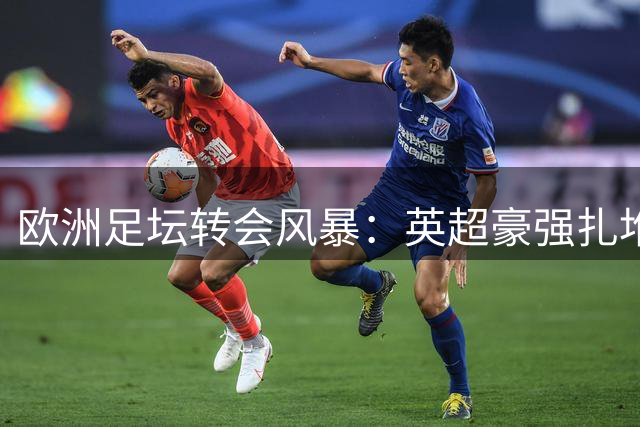 欧洲足坛转会风暴：英超豪强扎堆补强 德甲老将自荐遭巴萨婉拒